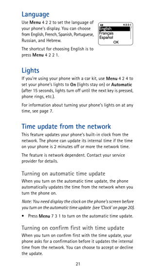 Page 2721
Language
Use 
Menu 4 2 2 to set the language of 
your phone’s display. You can choose 
from English, French, Spanish, Portuguese, 
Russian, and Hebrew.
The shortcut for choosing English is to 
press 
Menu42 21.
Lights
If you’re using your phone with a car kit, use 
Menu 4 2 4 to 
set your phone’s lights to 
On (lights stay on) or 
Automatic 
(after 15 seconds, lights turn off until the next key is pressed, 
phone rings, etc.).
For information about turning your phone’s lights on at any 
time, see page...