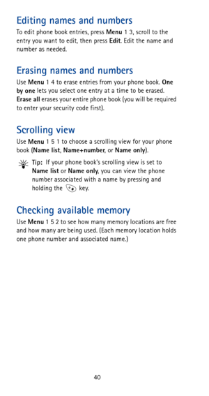 Page 4640
Editing names and numbers
To edit phone book entries, press 
Menu 1 3, scroll to the 
entry you want to edit, then press 
Edit. Edit the name and 
number as needed.
Erasing names and numbers
Use 
Menu 1 4 to erase entries from your phone book. 
One 
by one lets you select one entry at a time to be erased. 
Erase all erases your entire phone book (you will be required 
to enter your security code first).
Scrolling view
Use 
Menu 1 5 1 to choose a scrolling view for your phone 
book (
Name list,...