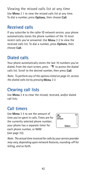 Page 4842
Viewing the missed calls list at any time
Use 
Menu 3 1 to view the missed calls list at any time. 
To dial a number, press 
Options, then choose 
Call.
Received calls
If you subscribe to the caller ID network service, your phone 
automatically stores the phone numbers of the 10 most 
recent calls you’ve answered. Use 
Menu 3 2 to view the 
received calls list. To dial a number, press 
Options, then 
choose 
Call.
Dialed calls
Your phone automatically stores the last 10 numbers you’ve 
dialed. From...