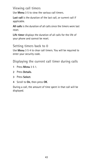 Page 4943
Viewing call timers
Use 
Menu 3 5 to view the various call timers.
Last call is the duration of the last call, or current call if 
applicable.
All calls is the duration of all calls since the timers were last 
reset.
Life timer displays the duration of all calls for the life of 
your phone and cannot be reset.
Setting timers back to 0
Use 
Menu 3 5 4 to clear call timers. You will be required to 
enter your security code.
Displaying the current call timer during calls
1Press 
Menu 3 5 1.
2Press...