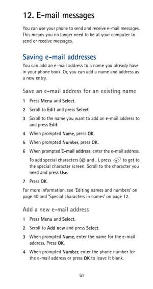 Page 5751
12. E-mail messages
You can use your phone to send and receive e-mail messages. 
This means you no longer need to be at your computer to 
send or receive messages.
Saving e-mail addresses
You can add an e-mail address to a name you already have 
in your phone book. Or, you can add a name and address as 
a new entry. 
Save an e-mail address for an existing name
1Press 
Menu and 
Select.
2Scroll to 
Edit and press 
Select.
3Scroll to the name you want to add an e-mail address to 
and press 
Edit.
4When...