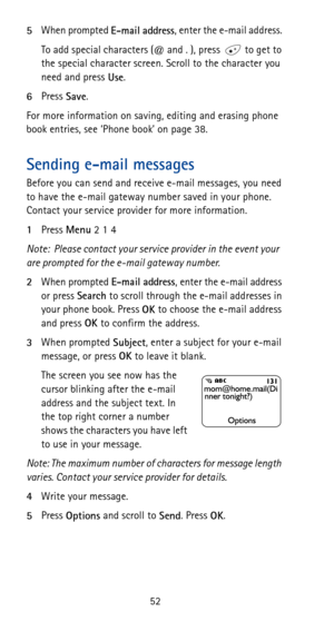 Page 5852 5When prompted 
E-mail address, enter the e-mail address. 
To add special characters (@ and . ), press   to get to 
the special character screen. Scroll to the character you 
need and press 
Use.
6Press 
Save. 
For more information on saving, editing and erasing phone 
book entries, see ‘Phone book’ on page 38.
Sending e-mail messages
Before you can send and receive e-mail messages, you need 
to have the e-mail gateway number saved in your phone. 
Contact your service provider for more information....