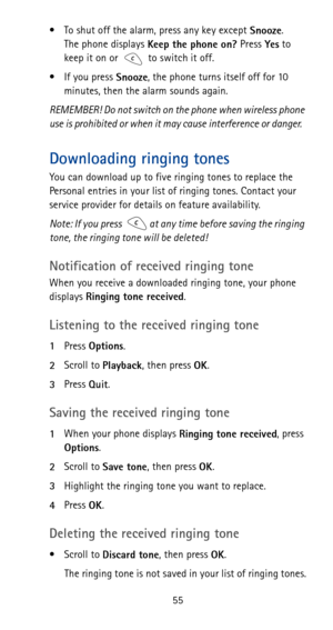 Page 6155 • To shut off the alarm, press any key except 
Snooze. 
The phone displays 
Keep the phone on? Press 
Yes to 
keep it on or to switch it off.
•If you press 
Snooze, the phone turns itself off for 10 
minutes, then the alarm sounds again.
REMEMBER! Do not switch on the phone when wireless phone 
use is prohibited or when it may cause interference or danger.
Downloading ringing tones
You can download up to five ringing tones to replace the 
Personal entries in your list of ringing tones. Contact your...
