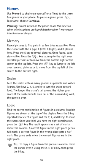 Page 6256
Games
Use 
Menu 6 to challenge yourself or a friend to the three 
fun games in your phone. To pause a game, press  . 
To resume, choose 
Continue.
Warning! Do not switch on the phone to use this function 
when wireless phone use is prohibited or when it may cause 
interference or danger.
Memory
Reveal pictures to find pairs in as few tries as possible. Move 
the cursor with the 2 (up), 4 (left), 6 (right), and 8 (down) 
keys. Press the 5 key to reveal pictures. Once found, pairs 
stay visible. Press...