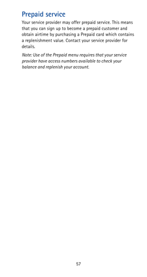Page 6357
Prepaid service
Your service provider may offer prepaid service. This means 
that you can sign up to become a prepaid customer and 
obtain airtime by purchasing a Prepaid card which contains 
a replenishment value. Contact your service provider for 
details.
Note: Use of the Prepaid menu requires that your service 
provider have access numbers available to check your 
balance and replenish your account. 