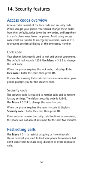Page 6458
14. Security features
Access codes overview
Access codes consist of the lock code and security code. 
When you get your phone, you should change these codes 
from their defaults, write down the new codes, and keep them 
in a safe place away from the phone. Avoid using access 
codes that are similar to emergency numbers, such as 911, 
to prevent accidental dialing of the emergency number.
Lock code
Your phone’s lock code is used to lock and unlock your phone. 
The default lock code is 1234. Use 
Menu 4...