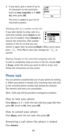 Page 6660 3If you want, give a name of up to 
10 characters to the restriction 
(such as 
Joey, 
Long dist, or 
1-800 
#s), then press 
OK.
The entry is added to your list of 
restricted numbers.
Allowing calls to a number on the list
If you later decide to allow calls to a 
restricted number, press 
Select to see 
your list of numbers. Press 
Unmark to 
remove the restriction. (The number 
remains in the list so that you can 
restrict it again later by pressing 
Mark.) When you’re done, 
press . Press 
Yes to...