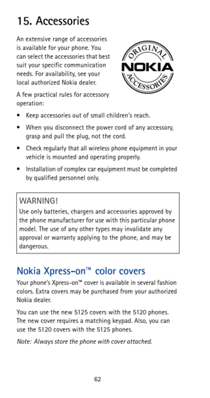 Page 6862
15. Accessories
An extensive range of accessories 
is available for your phone. You 
can select the accessories that best 
suit your specific communication 
needs. For availability, see your 
local authorized Nokia dealer.
A few practical rules for accessory 
operation:
• Keep accessories out of small childrens reach.
• When you disconnect the power cord of any accessory, 
grasp and pull the plug, not the cord.
• Check regularly that all wireless phone equipment in your 
vehicle is mounted and...