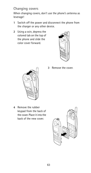 Page 6963
Changing covers
When changing covers, don’t use the phone’s antenna as 
leverage!
1Switch off the power and disconnect the phone from 
the charger or any other device.
2Using a coin, depress the 
colored tab on the top of 
the phone and slide the 
color cover forward.
3Remove the cover.
4Remove the rubber 
keypad from the back of 
the cover. Place it into the 
back of the new cover. 