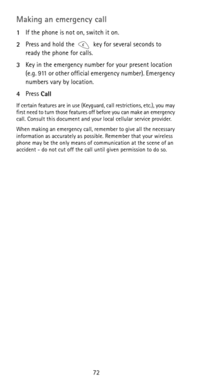 Page 7872
Making an emergency call
1If the phone is not on, switch it on.
2Press and hold the key for several seconds to 
ready the phone for calls.
3Key in the emergency number for your present location 
(e.g. 911 or other official emergency number). Emergency 
numbers vary by location.
4Press 
Call
If certain features are in use (Keyguard, call restrictions, etc.), you may 
first need to turn those features off before you can make an emergency 
call. Consult this document and your local cellular service...