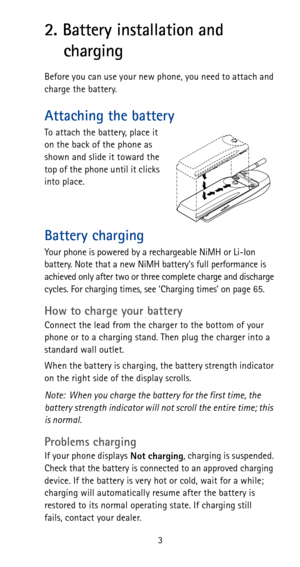 Page 93
2. Battery installation and 
charging
Before you can use your new phone, you need to attach and 
charge the battery.
Attaching the battery
To attach the battery, place it 
on the back of the phone as 
shown and slide it toward the 
top of the phone until it clicks 
into place.
Battery charging
Your phone is powered by a rechargeable NiMH or Li-Ion 
battery. Note that a new NiMH battery’s full performance is 
achieved only after two or three complete charge and discharge 
cycles. For charging times, see...