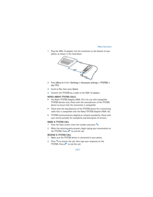 Page 108[ 99 ]Menu functions
1Plug the HDA-10 adapter into the connector on the bottom of your 
phone, as shown in the illustration.
2Press 
Menu 
4-7-4-1 (
Settings > Accessory settings > TTY/TDD > 
Use TTY).
3Scroll to 
Yes, then press 
Select.
4Connect the TTY/TDD by a cable to the HDA-10 adapter.
NOTES ABOUT TTY/TDD CALLS
 The Nokia TTY/TDD Adapter (HDA-10) is for use with compatible
TTY/TDD devices only. Check with the manufacturer of the TTY/TDD 
device to ensure that the connection is compatible. 
...