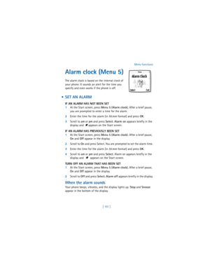 Page 110[ 101  ]Menu functions
Alarm clock (Menu 5)
The alarm clock is based on the internal clock of 
your phone. It sounds an alert for the time you 
specify and even works if the phone is off.
  SET AN ALARM
IF AN ALARM HAS NOT BEEN SET
1At the Start screen, press 
Menu 5 (
Alarm clock). After a brief pause, 
you are prompted to enter a time for the alarm.
2Enter the time for the alarm (in hh:mm format) and press 
OK. 
3Scroll to 
am or 
pm and press 
Select. 
Alarm on appears briefly in the 
display and...