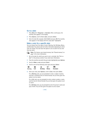Page 117[ 108 ]
Go to a date
1Press 
Menu 8-1 (
Organizer > Calendar). After a brief pause, the 
monthly view appears in the display.
2Press 
Options, scroll to 
Go to date, and press 
Select.
3Enter the date (for example, 03/21/2003) and press 
OK. The monthly 
view appears in the display with the “jump date” highlighted.
Make a note for a specific date
You can choose from five types of notes: Meeting, Call, Birthday, Memo, 
and Reminder. Your phone asks for further information depending on which 
note you...