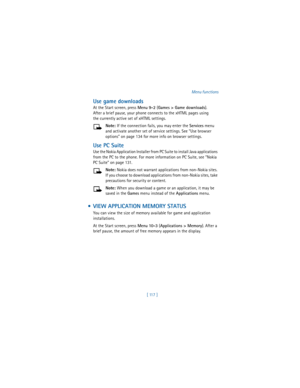 Page 126[ 117 ]Menu functions
Use game downloads
At the Start screen, press 
Menu 
9-2 (
Games > Game downloads). 
After a brief pause, your phone connects to the xHTML pages using 
the currently active set of xHTML settings.
Note: If the connection fails, you may enter the 
Services menu 
and activate another set of service settings. See “Use browser 
options” on page 134 for more info on browser settings.
Use PC Suite
Use the Nokia Application Installer from PC Suite to install Java applications 
from the PC...