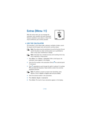 Page 127[ 118 ]
Extras (Menu 11)
With the extras menu you can manage the 
calculator, voice recorder, and voice command 
features installed on your phone, or those that 
may be offered by your wireless provider.
  USE THE CALCULATOR
The calculator in your phone adds, subtracts, multiplies, divides, counts 
the square and the square root, and converts currency values.
Note: Your phone must be switched on to use this function. Do not 
switch the phone on when wireless phone use is prohibited or 
when it may cause...