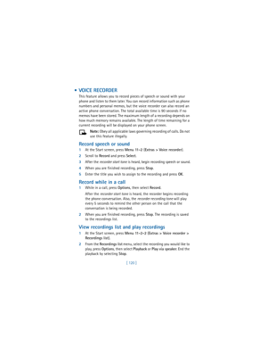 Page 129[ 120 ]
  VOICE RECORDER
This feature allows you to record pieces of speech or sound with your 
phone and listen to them later. You can record information such as phone 
numbers and personal memos, but the voice recorder can also record an 
active phone conversation. The total available time is 90 seconds if no 
memos have been stored. The maximum length of a recording depends on 
how much memory remains available. The length of time remaining for a 
current recording will be displayed on your phone...
