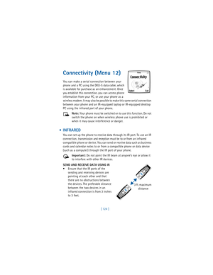 Page 133[ 124 ]
Connectivity (Menu 12)
You can make a serial connection between your 
phone and a PC using the DKU-5 data cable, which 
is available for purchase as an enhancement. Once 
you establish this connection, you can access phone 
information from your PC, or use your phone as a 
wireless modem. It may also be possible to make this same serial connection 
between your phone and an IR-equipped laptop or IR-equipped desktop 
PC using the infrared port of your phone.
Note: Your phone must be switched on to...