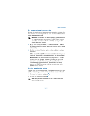 Page 136[ 127 ]Menu functions
Set up an automatic connection
Some service providers may have customized the options on the services 
menu. Contact your service provider for more information if the options 
shown here are not available.
Important: (E)GPRS may not be available in all wireless networks. 
The establishment and continuation of a (E)GPRS and Internet 
connection depends on network availability, service provider 
support, and signal strength.
1At the Start screen, press 
Menu 12-2-1 (
Connectivity >...