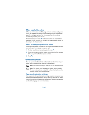 Page 137[ 128 ]
Make a call while online
When you are browsing an xHTML page and want to make a call, you can 
select 
Use 
number. Your phone searches the information on the xHTML 
page for a string of numbers. You then choose from the number or 
numbers displayed to place the call.
An alternate way is to press 
i to disconnect from the Internet, then 
place your call by searching the contacts list for a name and number or 
by keying in the phone number. 
Make an emergency call while online
If you are using...