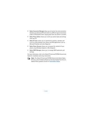 Page 141[ 132 ] 
Nokia Connection Manager allows you to monitor the serial connection 
between your phone and PC and switch to a different type of connection 
(cable, IR, Bluetooth) when copying data from one phone to another.

Nokia Phone Editor allows you to edit your phone book and settings 
from your PC.

Nokia PC Sync allows you to synchronize contacts, calendar, and 
to-do list items between your phone and PIM applications such as 
Microsoft Outlook and Lotus Organizer.

Nokia Phone Browser allows you...