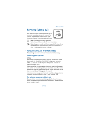 Page 142[ 133 ]Menu functions
Services (Menu 13)
Your phone has a built-in browser you can use to 
connect to selected services on the Internet. You 
can view weather reports, check news or flight 
times, view financial information, and much more.
Note: This feature is network-dependent. 
Contact your wireless provider for more information.
Note: Your phone must be switched on to use this function. Do not 
switch the phone on when wireless phone use is prohibited or 
when it may cause interference or danger.
 ...