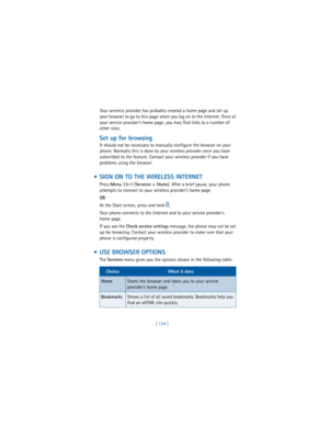 Page 143[ 134 ] Your wireless provider has probably created a home page and set up 
your browser to go to this page when you log on to the Internet. Once at 
your service provider’s home page, you may find links to a number of 
other sites.
Set up for browsing
It should not be necessary to manually configure the browser on your 
phone. Normally this is done by your wireless provider once you have 
subscribed to the feature. Contact your wireless provider if you have 
problems using the browser.
  SIGN ON TO THE...