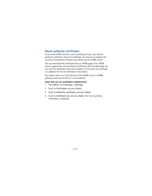 Page 147[ 138 ]
About authority certificates
To use some xHTML services, such as banking services, you need an 
authority certificate. Using the certificate can help you to improve the 
security of connections between your phone and an xHTML server.
You can download the certificate from an xHTML page if the xHTML 
service supports the use of authority certificates. After the download, you 
can view the certificate, then save or delete it. If you save the certificate, 
it is added to the list of certificates in...