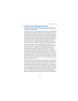 Page 154[ 145 ]Reference information
  CERTIFICATION INFORMATION (SAR)
THIS MODEL PHONE MEETS THE GOVERNMENT’S REQUIREMENTS FOR 
EXPOSURE TO RADIO WAVES.
Your wireless phone is a radio transmitter and receiver. It is designed and 
manufactured not to exceed the emission limits for exposure to radio 
frequency (RF) energy set by the Federal Communications Commission of 
the U.S. Government. These limits are part of comprehensive guidelines 
and establish permitted levels of RF energy for the general population....