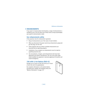 Page 158[ 149 ]Reference information
 ENHANCEMENTS 
If you want to increase phone functionality, a range of enhancements is 
available for you. You can select any of these items to help accommodate 
your specific communication needs. 
Use enhancements safely
A few practical rules for enhancement operation:
 Keep all enhancements out of the reach of small children.
 When you disconnect the power cord of any enhancement, grasp and 
pull the plug, not the cord.
 Check regularly that any vehicle-installed...