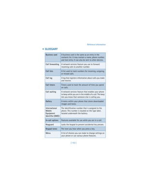 Page 162[ 153 ]Reference information
  GLOSSARY
Business cardA business card is the same as an entry in the 
contacts list. It may contain a name, phone number, 
and text entry. It can also be sent to other devices.
Call forwardingA network services feature you use to forward 
incoming calls to another number. 
Call listsA list used to track numbers for incoming, outgoing, 
or missed calls.
Call logA log that registers information about calls you make 
and receive. 
Call timersTimers used to track the amount of...