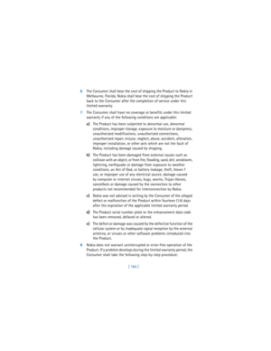 Page 169[ 160 ] 6The Consumer shall bear the cost of shipping the Product to Nokia in 
Melbourne, Florida. Nokia shall bear the cost of shipping the Product 
back to the Consumer after the completion of service under this 
limited warranty.
7The Consumer shall have no coverage or benefits under this limited 
warranty if any of the following conditions are applicable:
a)The Product has been subjected to abnormal use, abnormal 
conditions, improper storage, exposure to moisture or dampness, 
unauthorized...