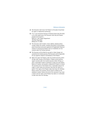 Page 170[ 161 ]Reference information
a)The Consumer shall return the Product to the place of purchase 
for repair or replacement processing.
b)If “a” is not convenient because of distance (more than 50 miles) 
or for other good cause, the Consumer shall ship the Product 
prepaid and insured to:
Nokia Inc., Attn: Repair Department
795 West Nasa Blvd. 
Melbourne, FL 32901
c)The Consumer shall include a return address, daytime phone 
number and/or fax number, complete description of the problem, 
proof of purchase...