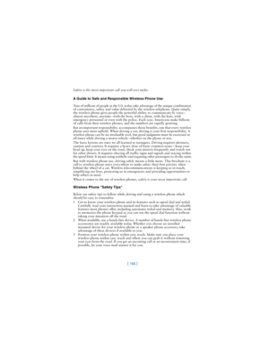 Page 175[ 166 ]
Safety is the most important call you will ever make.
A Guide to Safe and Responsible Wireless Phone Use
Tens of millions of people in the U.S. today take advantage of the unique combination 
of convenience, safety and value delivered by the wireless telephone. Quite simply, 
the wireless phone gives people the powerful ability to communicate by voice--
almost anywhere, anytime--with the boss, with a client, with the kids, with 
emergency personnel or even with the police. Each year, Americans...