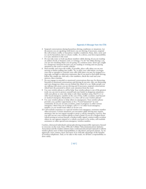 Page 176[ 167 ]Appendix A Message from the CTIA
4 Suspend conversations during hazardous driving conditions or situations. Let 
the person you are speaking with know you are driving; if necessary, suspend 
the call in heavy traffic or hazardous weather conditions. Rain, sleet, snow and 
ice can be hazardous, but so is heavy traffic. As a driver, your first responsibility 
is to pay attention to the road.
5 Do not take notes or look up phone numbers while driving. If you are reading 
an address book or business...