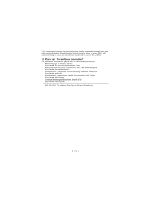 Page 183[ 174 ]
FDA continues to monitor the use of wireless phones for possible interactions with 
other medical devices. Should harmful interference be found to occur, FDA will 
conduct testing to assess the interference and work to resolve the problem.
12. Where can I find additional information?For additional information, please refer to the following resources:
 FDA web page on wireless phones
http://www.fda.gov/cdrh/phones/index.html
 Federal Communications Commission (FCC) RF Safety Program...