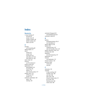 Page 184[ 175 ]
Index
Numerics
1-touch dialing 47
activate 90
assign a key 48
change numbers 48
delete numbers 48
make a call 48
A
activate
call forwarding 88
adding folders 73
alarm
setting 101
snooze 102
turning off 101
with phone off 102
with phone on 102
alarm clock 101
antenna
use the antenna 8
anykey answer 89
applications 11 5
downloading 11 6
launching 11 5
options 11 5
view memory status 11 7
audible alerts 123
setting up 123
sounds 123
authority certificates 138
about 138
viewing 138automatic Keyguard...