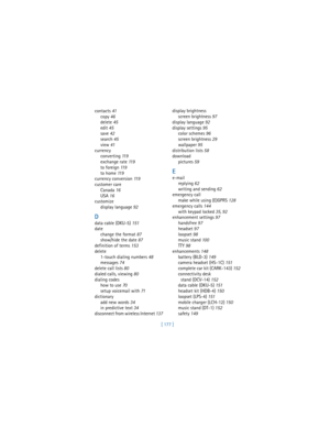 Page 186[ 177 ] contacts 41
copy 46
delete 45
edit 45
save 42
search 45
view 41
currency
converting 11 9
exchange rate 11 9
to foreign 11 9
to home 11 9
currency conversion 11 9
customer care
Canada 16
USA 16
customize
display language 92
D
data cable (DKU-5) 151
date
change the format 87
show/hide the date 87
definition of terms 153
delete
1-touch dialing numbers 48
messages 74
delete call lists 80
dialed calls, viewing 80
dialing codes
how to use 70
setup voicemail with 71
dictionary
add new words 34
in...