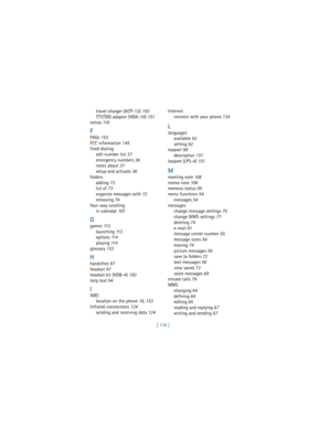 Page 187[ 178 ] travel charger (ACP-12) 150
TTY/TDD adapter (HDA-10) 151
extras 11 8
F
FAQs 153
FCC information 145
fixed dialing
edit number list 37
emergency numbers 36
notes about 37
setup and activate 36
folders
adding 73
list of 73
organize messages with 72
removing 74
four-way scrolling
in calendar 107
G
games 11 3
launching 11 3
options 11 4
playing 11 4
glossary 153
H
handsfree 97
headset 97
headset kit (HDB-4) 150
help text 94
I
IMEI
location on the phone 16, 153
Infrared connections 124
sending and...