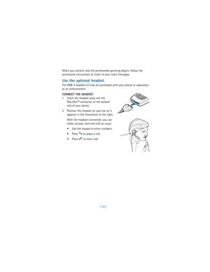 Page 39[ 30 ] When you connect and the prerecorded greeting begins, follow the 
automated instructions to listen to your voice messages.
Use the optional headset
The HDB-4 headset kit may be purchased with your phone or separately 
as an enhancement. 
CONNECT THE HEADSET
1Insert the headset plug into the 
Pop-Port
TM connector at the bottom 
end of your phone.
2Position the headset on your ear as it 
appears in the illustration to the right.
With the headset connected, you can 
make, answer, and end calls as...