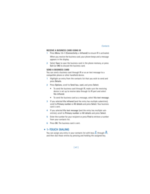 Page 56[ 47 ]Contacts
RECEIVE A BUSINESS CARD USING IR
1Press 
Menu 
12-1 (
Connectivity > Infrared) to ensure IR is activated.
When you receive the business card, your phone beeps and a message 
appears in the display. 
2Select 
Save to save the business card in the phone memory, or press 
Exit (or 
OK) to discard the business card.
SEND A BUSINESS CARD
You can send a business card through IR or as an text message to a 
compatible phone or other handheld device.
1Highlight an entry from the contacts list that...