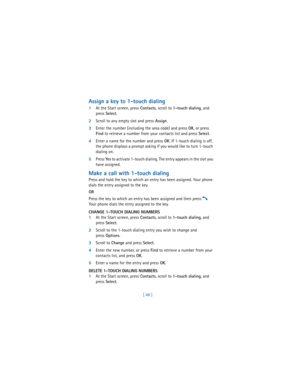 Page 57[ 48 ]
Assign a key to 1-touch dialing
1At the Start screen, press 
Contacts,
 scroll to 
1-touch dialing, and 
press 
Select.
2Scroll to any empty slot and press 
Assign.
3Enter the number (including the area code) and press 
OK, or press 
Find to retrieve a number from your contacts list and press 
Select.
4Enter a name for the number and press 
OK. If 1-touch dialing is off, 
the phone displays a prompt asking if you would like to turn 1-touch 
dialing on.
5Press 
Ye s to activate 1-touch dialing. The...