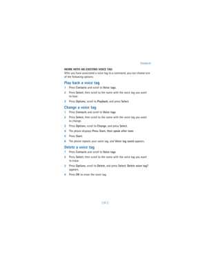 Page 60[ 51 ]Contacts
WORK WITH AN EXISTING VOICE TAG
After you have associated a voice tag to a command, you can choose one 
of the following options:
Play back a voice tag
1Press 
Contacts and scroll to 
Vo ice t ag s.
2Press 
Select, then scroll to the name with the voice tag you want 
to hear.
3Press 
Options, scroll to 
Playback, and press 
Select.
Change a voice tag
1Press 
Contacts and scroll to 
Vo ice t ag s.
2Press 
Select, then scroll to the name with the voice tag you want 
to change.
3Press...