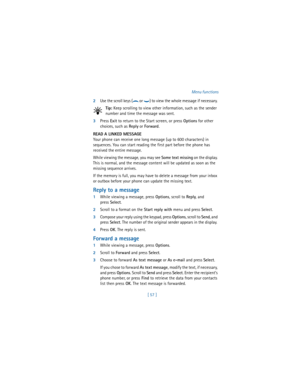 Page 66[ 57 ]Menu functions
2Use the scroll keys (
d or g) to view the whole message if necessary. 
Tip: Keep scrolling to view other information, such as the sender 
number and time the message was sent.
3Press 
Exit to return to the Start screen, or press 
Options for other 
choices, such as 
Reply or 
Forward.
READ A LINKED MESSAGE
Your phone can receive one long message (up to 600 characters) in 
sequences. You can start reading the first part before the phone has 
received the entire message.
While viewing...