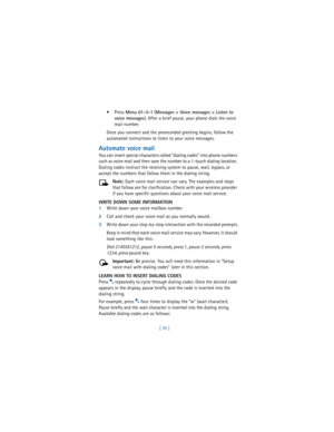 Page 79[ 70 ] Press 
Menu 
01-3-1 (
Messages > Voice messages > Listen to 
voice messages). After a brief pause, your phone dials the voice 
mail number.
Once you connect and the prerecorded greeting begins, follow the 
automated instructions to listen to your voice messages.
Automate voice mail
You can insert special characters called “dialing codes” into phone numbers 
such as voice mail and then save the number to a 1-touch dialing location. 
Dialing codes instruct the receiving system to pause, wait,...