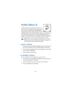 Page 91[ 82 ]
Profiles (Menu 3)
Profiles define how your phone reacts when you 
receive a call or a message, how your keypad sounds 
when you press a key, and more. Ringing options, 
keypad tones, and other settings for each of the five 
available profiles can be left at their default setting, or customized to suit 
your needs. Select and customize the most suitable profile for your 
situation, such as when you are in a meeting or outdoors. The following 
profiles are available: Normal, Silent, Meeting,...