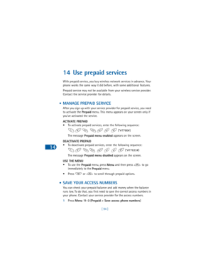 Page 10314
[ 94 ]
14 Use prepaid services
With prepaid service, you buy wireless network services in advance. Your 
phone works the same way it did before, with some additional features.
Prepaid service may not be available from your wireless service provider. 
Contact the service provider for details.
 • MANAGE PREPAID SERVICE
After you sign up with your service provider for prepaid service, you need 
to activate the 
Prepaid menu. This menu appears on your screen only if 
you’ve activated the service.
ACTIVATE...