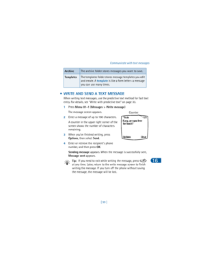 Page 108[ 99 ]Communicate with text messages
16
 • WRITE AND SEND A TEXT MESSAGE
When writing text messages, use the predictive text method for fast text 
entry. For details, see “Write with predictive text” on page 33.
1Press 
Menu 01-1 (
Messages > Write message) 
The message screen appears.
2Enter a message of up to 160 characters.
A counter in the upper right corner of the 
screen shows the number of characters 
remaining.
3When you’ve finished writing, press 
Options, then select 
Send.
4Enter or retrieve...