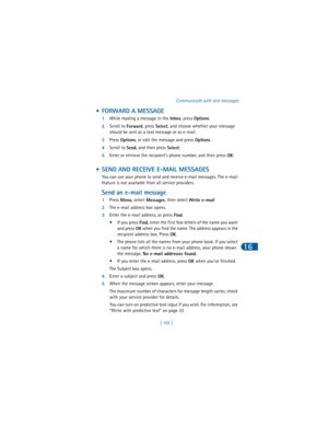 Page 114[ 105 ]Communicate with text messages
16
 • FORWARD A MESSAGE
1While reading a message in the 
Inbox, press 
Options.
2Scroll to 
Forward, press 
Select, and choose whether your message 
should be sent as a text message or as e-mail.
3Press 
Options, or edit the message and press 
Options.
4Scroll to 
Send, and then press 
Select.
5Enter or retrieve the recipient’s phone number, and then press 
OK.
 • SEND AND RECEIVE E-MAIL MESSAGES
You can use your phone to send and receive e-mail messages. The e-mail...