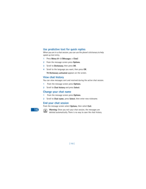 Page 11916
[ 110 ]
Use predictive text for quick replies
When you are in a chat session, you can use the phone’s dictionary to help 
speed up text entry. 
1Press 
Menu 
01 - 3 (
Messages > 
Chat)
2From the message screen press 
Options.
3Scroll to 
Dictionary, then press 
OK.
4Scroll to the language you want, then press 
OK.
T9 Dictionary activated appears on the screen.
View chat history
You can view messages sent and received during the active chat session.
1 From the message screen press 
Options.
2Scroll to...